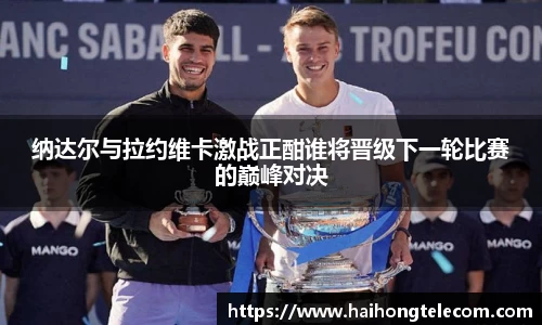 纳达尔与拉约维卡激战正酣谁将晋级下一轮比赛的巅峰对决