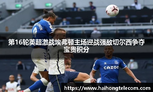 第16轮英超激战埃弗顿主场迎战强敌切尔西争夺宝贵积分