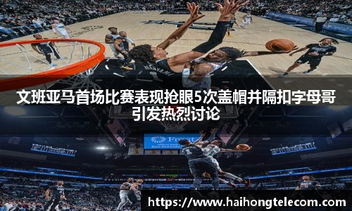 文班亚马首场比赛表现抢眼5次盖帽并隔扣字母哥引发热烈讨论