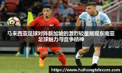 马来西亚足球对阵新加坡的激烈较量展现东南亚足球魅力与竞争精神