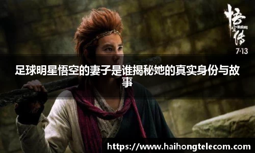 足球明星悟空的妻子是谁揭秘她的真实身份与故事