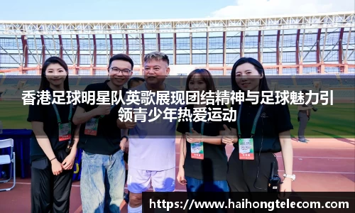 香港足球明星队英歌展现团结精神与足球魅力引领青少年热爱运动